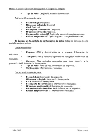 Manual de usuario. Gestión On-Line de partes de Incapacidad Temporal

                    Tipo de Parte: Obligatorio. Parte de confirmación

      Datos identificadores del parte:

                    Fecha de baja: Obligatoria
                    Número de colegiado: Opcional.
                    CIAS: Opcional
                    Fecha parte confirmación: Obligatorio.
                    Nº parte confirmación: Opcional.
                    Fecha cambio entidad IT: Opcional y para contingencias comunes.
                    Entidad aseguradora IT: Opcional y para contingencias comunes.

       B) Campos de la pantalla de confirmación de datos: todos los campos de esta
pantalla son informativos.

      Datos de cabecera:

                    Empresa: CCC y denominación de la empresa. Información de
respuesta.
                    Trabajador: NAF y nombre y apellidos del trabajador. Información de
respuesta.
                     Carencia: Días cotizados necesarios para tener derecho a la
prestación de IT. Información de respuesta.
                     Tipo de Parte: Parte de baja. Información de respuesta.
                     Contingencia: Información de respuesta.

      Datos identificadores del parte:

                    Fecha de baja: Información de respuesta.
                    Número de colegiado: Información de respuesta.
                    CIAS: Información de respuesta.
                    Fecha parte de confirmación: Información de respuesta.
                    Nº parte de confirmación: Información de respuesta.
                    Fecha de cambio de entidad de IT: Información de respuesta.
                    Entidad aseguradora de IT: Información de respuesta.




    Julio 2005                                                            Página 15 de 44
 