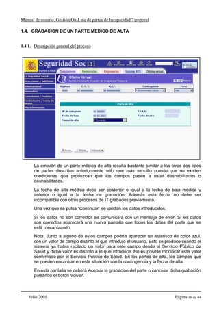 Manual de usuario. Gestión On-Line de partes de Incapacidad Temporal

1.4. GRABACIÓN DE UN PARTE MÉDICO DE ALTA


1.4.1. Descripción general del proceso




       La emisión de un parte médico de alta resulta bastante similar a los otros dos tipos
       de partes descritos anteriormente sólo que más sencillo puesto que no existen
       condiciones que produzcan que los campos pasen a estar deshabilitados o
       deshabilitados.
       La fecha de alta médica debe ser posterior o igual a la fecha de baja médica y
       anterior o igual a la fecha de grabación. Además esta fecha no debe ser
       incompatible con otros procesos de IT grabados previamente.
       Una vez que se pulsa “Continuar” se validan los datos introducidos.
       Si los datos no son correctos se comunicará con un mensaje de error. Si los datos
       son correctos aparecerá una nueva pantalla con todos los datos del parte que se
       está mecanizando.
       Nota: Junto a alguno de estos campos podría aparecer un asterisco de color azul,
       con un valor de campo distinto al que introdujo el usuario. Esto se produce cuando el
       sistema ya había recibido un valor para este campo desde el Servicio Público de
       Salud y dicho valor es distinto a lo que introduce. No es posible modificar este valor
       confirmado por el Servicio Público de Salud. En los partes de alta, los campos que
       se pueden encontrar en esta situación son la contingencia y la fecha de alta.
       En esta pantalla se deberá Aceptar la grabación del parte o cancelar dicha grabación
       pulsando el botón Volver.



    Julio 2005                                                                 Página 16 de 44
 