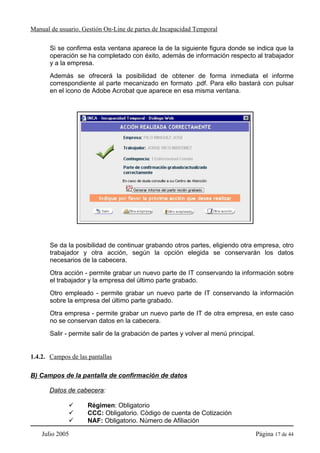 Manual de usuario. Gestión On-Line de partes de Incapacidad Temporal

       Si se confirma esta ventana aparece la de la siguiente figura donde se indica que la
       operación se ha completado con éxito, además de información respecto al trabajador
       y a la empresa.
       Además se ofrecerá la posibilidad de obtener de forma inmediata el informe
       correspondiente al parte mecanizado en formato .pdf. Para ello bastará con pulsar
       en el icono de Adobe Acrobat que aparece en esa misma ventana.




       Se da la posibilidad de continuar grabando otros partes, eligiendo otra empresa, otro
       trabajador y otra acción, según la opción elegida se conservarán los datos
       necesarios de la cabecera.
       Otra acción - permite grabar un nuevo parte de IT conservando la información sobre
       el trabajador y la empresa del último parte grabado.
       Otro empleado - permite grabar un nuevo parte de IT conservando la información
       sobre la empresa del último parte grabado.
       Otra empresa - permite grabar un nuevo parte de IT de otra empresa, en este caso
       no se conservan datos en la cabecera.
       Salir - permite salir de la grabación de partes y volver al menú principal.


1.4.2. Campos de las pantallas

B) Campos de la pantalla de confirmación de datos

       Datos de cabecera:

                     Régimen: Obligatorio
                     CCC: Obligatorio. Código de cuenta de Cotización
                     NAF: Obligatorio. Número de Afiliación

    Julio 2005                                                                       Página 17 de 44
 