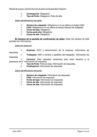 Manual de usuario. Gestión On-Line de partes de Incapacidad Temporal

                    Contingencia: Obligatorio
                    Tipo de Parte: Obligatorio. Parte de alta

      Datos identificadores del parte:

                    Número de colegiado: Obligatorio si no se rellena el código CIAS
                    CIAS: Obligatorio si no se rellena el campo Número de colegiado
                    Fecha de baja: Obligatorio
                    Fecha parte alta: Obligatorio
                    Causa de alta: Obligatorio

       B) Campos de la pantalla de confirmación de datos: todos los campos de esta
pantalla son informativos.

      Datos de cabecera:

                    Empresa: CCC y denominación de la empresa. Información de
respuesta.
                    Trabajador: NAF y nombre y apellidos del trabajador. Información de
respuesta.
                     Carencia: Días cotizados necesarios para tener derecho a la
prestación de IT. Información de respuesta.
                     Tipo de Parte: Parte de baja. Información de respuesta.
                     Contingencia: Información de respuesta.

      Datos identificadores del parte:

                    Número de colegiado: Información de respuesta.
                    CIAS: Información de respuesta.
                    Fecha de baja: Información de respuesta.
                    Fecha de alta: Información de respuesta.
                    Causa de alta: Información de respuesta.




    Julio 2005                                                              Página 18 de 44
 