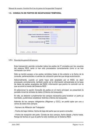 Manual de usuario. Gestión On-Line de partes de Incapacidad Temporal

1.5. CONSULTA DE PARTES DE INCAPACIDAD TEMPORAL




1.5.1. Descripción general del proceso


       Esta transacción permite consultar todos los partes de IT enviados por los usuarios
       del sistema RED, tanto si han sido procesados correctamente como si se han
       rechazado con error.
       Sólo se tendrá acceso a los partes remitidos hasta el día anterior a la fecha de la
       consulta, pertenecientes a cuentas de cotización para las que tenga autorización.
       Adicionalmente, cuando un parte haya sido aceptado por el INSS, es decir
       procesado correctamente, también podrá ver la información almacenada en la base
       de datos de partes aceptados del INSS, información que podría no coincidir con la
       que se envió a través del Sistema RED.
       Al seleccionar la opción Consulta de partes en el menú principal, se presentará la
       pantalla inicial de entrada de datos (Criterios de búsqueda).
       En ella, se deberán cumplimentar los campos necesarios para localizar un parte ya
       tramitado, pudiéndose establecer distintos criterios de búsqueda.
       Además de los campos obligatorios (Régimen y CCC), se podrá optar por uno o
       varios de estos tres campos:
       - Número de Afiliación del Trabajador
       - Fecha de baja médica: fecha de baja del parte que se quiere consultar.
       - Fecha de recepción del parte: Consta de dos campos, fecha desde y fecha hasta.
       Rango de fechas en que el parte ha sido recibido por el Sistema RED.



    Julio 2005                                                                Página 19 de 44
 