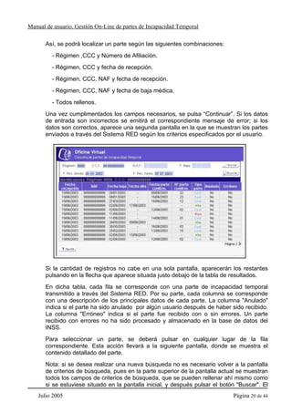 Manual de usuario. Gestión On-Line de partes de Incapacidad Temporal

       Así, se podrá localizar un parte según las siguientes combinaciones:
         - Régimen ,CCC y Número de Afiliación.
         - Régimen, CCC y fecha de recepción.
         - Régimen, CCC, NAF y fecha de recepción.
         - Régimen, CCC, NAF y fecha de baja médica.
         - Todos rellenos.
       Una vez cumplimentados los campos necesarios, se pulsa “Continuar”. Si los datos
       de entrada son incorrectos se emitirá el correspondiente mensaje de error; si los
       datos son correctos, aparece una segunda pantalla en la que se muestran los partes
       enviados a través del Sistema RED según los criterios especificados por el usuario.




       Si la cantidad de registros no cabe en una sola pantalla, aparecerán los restantes
       pulsando en la flecha que aparece situada justo debajo de la tabla de resultados.
       En dicha tabla, cada fila se corresponde con una parte de incapacidad temporal
       transmitido a través del Sistema RED. Por su parte, cada columna se corresponde
       con una descripción de los principales datos de cada parte. La columna "Anulado"
       indica si el parte ha sido anulado por algún usuario después de haber sido recibido.
       La columna "Erróneo" indica si el parte fue recibido con o sin errores. Un parte
       recibido con errores no ha sido procesado y almacenado en la base de datos del
       INSS.
       Para seleccionar un parte, se deberá pulsar en cualquier lugar de la fila
       correspondiente. Esta acción llevará a la siguiente pantalla, donde se muestra el
       contenido detallado del parte.
       Nota: si se desea realizar una nueva búsqueda no es necesario volver a la pantalla
       de criterios de búsqueda, pues en la parte superior de la pantalla actual se muestran
       todos los campos de criterios de búsqueda, que se pueden rellenar ahí mismo como
       si se estuviese situado en la pantalla inicial, y después pulsar el botón "Buscar". El
    Julio 2005                                                                 Página 20 de 44
 