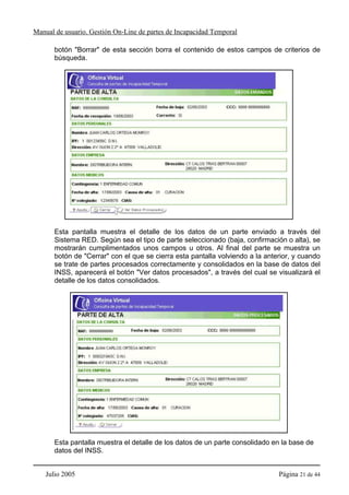 Manual de usuario. Gestión On-Line de partes de Incapacidad Temporal

       botón "Borrar" de esta sección borra el contenido de estos campos de criterios de
       búsqueda.




       Esta pantalla muestra el detalle de los datos de un parte enviado a través del
       Sistema RED. Según sea el tipo de parte seleccionado (baja, confirmación o alta), se
       mostrarán cumplimentados unos campos u otros. Al final del parte se muestra un
       botón de "Cerrar" con el que se cierra esta pantalla volviendo a la anterior, y cuando
       se trate de partes procesados correctamente y consolidados en la base de datos del
       INSS, aparecerá el botón "Ver datos procesados", a través del cual se visualizará el
       detalle de los datos consolidados.




       Esta pantalla muestra el detalle de los datos de un parte consolidado en la base de
       datos del INSS.


    Julio 2005                                                                 Página 21 de 44
 
