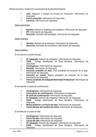 Manual de usuario. Gestión On-Line de partes de Incapacidad Temporal

                    CCC: Régimen y Código de Cuenta de Cotización. Información de
                    respuesta
                    Fecha recepción. Información de respuesta
                    Correcto. Información de respuesta

      Datos personales

                    Nombre. Nombre y Apellidos del trabajador. Información de respuesta
                    IPF. Información de respuesta
                    Dirección. Domicilio del trabajador. Información de respuesta

      Datos empresa

                    Nombre: Nombre de la empresa. Información de respuesta.
                    Dirección: Domicilio de la empresa. Información de respuesta

      Datos médicos

      Si se trata de un parte de baja:

                    Nº colegiado: Número de colegiado. Información de respuesta
                    CIAS:     Código Identificador de Área Sanitaria. Información de
                    respuesta
                    Contingencia: Información de respuesta
                    Recaída: Información de respuesta
                    Duración probable en días: Días probables de duración de la baja.
                    Información de respuesta
                    Duración en meses: Meses probables de duración de la baja.
                    Información de respuesta
                    Fecha accidente de trabajo/Enfermedad Profesional: Información de
                    respuesta

      Si se trata de un parte de confirmación:

                    Contingencia: Información de respuesta
                    Fecha parte de confirmación: Información de respuesta
                    Nº parte de confirmación: Información de respuesta
                    Nº colegiado: Número de colegiado. Información de respuesta
                    CIAS:     Código Identificador de Área Sanitaria. Información de
                    respuesta
                    Mutua posterior a la fecha de baja: Información de respuesta
                    Fecha efectos del cambio de mutua: Información de respuesta

      Si se trata de un parte de alta:

                    Contingencia: Información de respuesta
                    Fecha del alta: Información de respuesta
                    Causa del alta: Información de respuesta
                    Nº colegiado: Número de colegiado. Información de respuesta
                    CIAS:     Código Identificador de Área Sanitaria. Información de
                    respuesta
    Julio 2005                                                              Página 23 de 44
 
