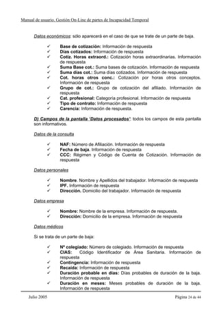 Manual de usuario. Gestión On-Line de partes de Incapacidad Temporal


      Datos económicos: sólo aparecerá en el caso de que se trate de un parte de baja.

                    Base de cotización: Información de respuesta
                    Días cotizados: Información de respuesta
                    Cotiz. Horas extraord.: Cotización horas extraordinarias. Información
                    de respuesta
                    Suma Base cot.: Suma bases de cotización. Información de respuesta
                    Suma días cot.: Suma días cotizados. Información de respuesta
                    Cot. horas otros conc.: Cotización por horas otros conceptos.
                    Información de respuesta
                    Grupo de cot.: Grupo de cotización del afiliado. Información de
                    respuesta
                    Cat. profesional: Categoría profesional. Información de respuesta
                    Tipo de contrato: Información de respuesta
                    Carencia: Información de respuesta.

      D) Campos de la pantalla ‘Datos procesados’: todos los campos de esta pantalla
      son informativos.

      Datos de la consulta

                    NAF: Número de Afiliación. Información de respuesta
                    Fecha de baja. Información de respuesta
                    CCC: Régimen y Código de Cuenta de Cotización. Información de
                    respuesta

      Datos personales

                    Nombre. Nombre y Apellidos del trabajador. Información de respuesta
                    IPF. Información de respuesta
                    Dirección. Domicilio del trabajador. Información de respuesta

      Datos empresa

                    Nombre: Nombre de la empresa. Información de respuesta.
                    Dirección: Domicilio de la empresa. Información de respuesta

      Datos médicos

      Si se trata de un parte de baja:

                    Nº colegiado: Número de colegiado. Información de respuesta
                    CIAS:     Código Identificador de Área Sanitaria. Información de
                    respuesta
                    Contingencia: Información de respuesta
                    Recaída: Información de respuesta
                    Duración probable en días: Días probables de duración de la baja.
                    Información de respuesta
                    Duración en meses: Meses probables de duración de la baja.
                    Información de respuesta
    Julio 2005                                                              Página 24 de 44
 