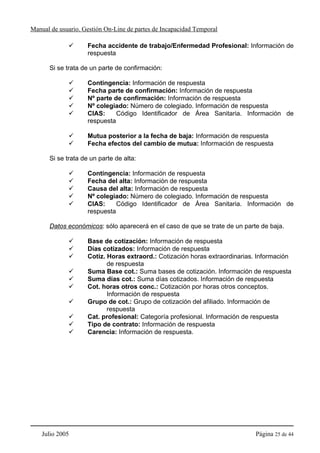Manual de usuario. Gestión On-Line de partes de Incapacidad Temporal

                    Fecha accidente de trabajo/Enfermedad Profesional: Información de
                    respuesta

      Si se trata de un parte de confirmación:

                    Contingencia: Información de respuesta
                    Fecha parte de confirmación: Información de respuesta
                    Nº parte de confirmación: Información de respuesta
                    Nº colegiado: Número de colegiado. Información de respuesta
                    CIAS:     Código Identificador de Área Sanitaria. Información de
                    respuesta

                    Mutua posterior a la fecha de baja: Información de respuesta
                    Fecha efectos del cambio de mutua: Información de respuesta

      Si se trata de un parte de alta:

                    Contingencia: Información de respuesta
                    Fecha del alta: Información de respuesta
                    Causa del alta: Información de respuesta
                    Nº colegiado: Número de colegiado. Información de respuesta
                    CIAS:     Código Identificador de Área Sanitaria. Información de
                    respuesta

      Datos económicos: sólo aparecerá en el caso de que se trate de un parte de baja.

                    Base de cotización: Información de respuesta
                    Días cotizados: Información de respuesta
                    Cotiz. Horas extraord.: Cotización horas extraordinarias. Información
                           de respuesta
                    Suma Base cot.: Suma bases de cotización. Información de respuesta
                    Suma días cot.: Suma días cotizados. Información de respuesta
                    Cot. horas otros conc.: Cotización por horas otros conceptos.
                           Información de respuesta
                    Grupo de cot.: Grupo de cotización del afiliado. Información de
                           respuesta
                    Cat. profesional: Categoría profesional. Información de respuesta
                    Tipo de contrato: Información de respuesta
                    Carencia: Información de respuesta.




    Julio 2005                                                              Página 25 de 44
 