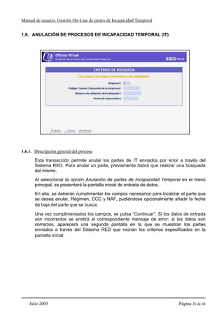 Manual de usuario. Gestión On-Line de partes de Incapacidad Temporal


1.6. ANULACIÓN DE PROCESOS DE INCAPACIDAD TEMPORAL (IT)




1.6.1. Descripción general del proceso
       Esta transacción permite anular los partes de IT enviados por error a través del
       Sistema RED. Para anular un parte, previamente habrá que realizar una búsqueda
       del mismo.
       Al seleccionar la opción Anulación de partes de Incapacidad Temporal en el menú
       principal, se presentará la pantalla inicial de entrada de datos.
       En ella, se deberán cumplimentar los campos necesarios para localizar el parte que
       se desea anular, Régimen, CCC y NAF, pudiéndose opcionalmente añadir la fecha
       de baja del parte que se busca.

       Una vez cumplimentados los campos, se pulsa “Continuar”. Si los datos de entrada
       son incorrectos se emitirá el correspondiente mensaje de error; si los datos son
       correctos, aparecerá una segunda pantalla en la que se muestran los partes
       enviados a través del Sistema RED que reúnan los criterios especificados en la
       pantalla inicial.




    Julio 2005                                                              Página 26 de 44
 