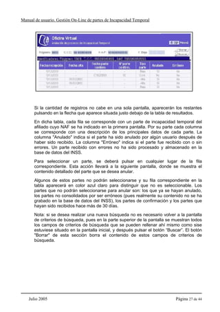 Manual de usuario. Gestión On-Line de partes de Incapacidad Temporal




       Si la cantidad de registros no cabe en una sola pantalla, aparecerán los restantes
       pulsando en la flecha que aparece situada justo debajo de la tabla de resultados.
       En dicha tabla, cada fila se corresponde con un parte de incapacidad temporal del
       afiliado cuyo NAF se ha indicado en la primera pantalla. Por su parte cada columna
       se corresponde con una descripción de los principales datos de cada parte. La
       columna "Anulado" indica si el parte ha sido anulado por algún usuario después de
       haber sido recibido. La columna "Erróneo" indica si el parte fue recibido con o sin
       errores. Un parte recibido con errores no ha sido procesado y almacenado en la
       base de datos del INSS.
       Para seleccionar un parte, se deberá pulsar en cualquier lugar de la fila
       correspondiente. Esta acción llevará a la siguiente pantalla, donde se muestra el
       contenido detallado del parte que se desea anular.
       Algunos de estos partes no podrán seleccionarse y su fila correspondiente en la
       tabla aparecerá en color azul claro para distinguir que no es seleccionable. Los
       partes que no podrán seleccionarse para anular son: los que ya se hayan anulado,
       los partes no consolidados por ser erróneos (pues realmente su contenido no se ha
       grabado en la base de datos del INSS), los partes de confirmación y los partes que
       hayan sido recibidos hace más de 30 días.
       Nota: si se desea realizar una nueva búsqueda no es necesario volver a la pantalla
       de criterios de búsqueda, pues en la parte superior de la pantalla se muestran todos
       los campos de criterios de búsqueda que se pueden rellenar ahí mismo como sise
       estuviese situado en la pantalla inicial, y después pulsar el botón “Buscar”. El botón
       "Borrar" de esta sección borra el contenido de estos campos de criterios de
       búsqueda.




    Julio 2005                                                                 Página 27 de 44
 