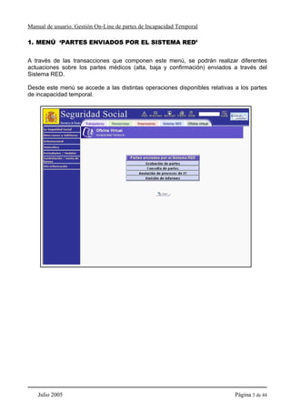 Manual de usuario. Gestión On-Line de partes de Incapacidad Temporal

1. MENÚ ‘PARTES ENVIADOS POR EL SISTEMA RED’


A través de las transacciones que componen este menú, se podrán realizar diferentes
actuaciones sobre los partes médicos (alta, baja y confirmación) enviados a través del
Sistema RED.

Desde este menú se accede a las distintas operaciones disponibles relativas a los partes
de incapacidad temporal.




    Julio 2005                                                              Página 3 de 44
 