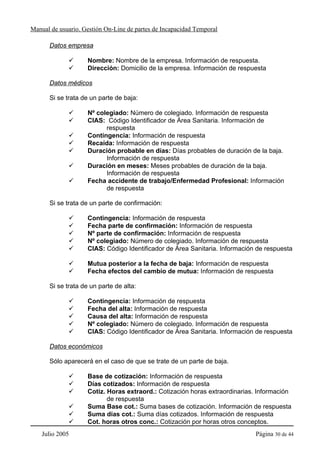 Manual de usuario. Gestión On-Line de partes de Incapacidad Temporal

      Datos empresa

                    Nombre: Nombre de la empresa. Información de respuesta.
                    Dirección: Domicilio de la empresa. Información de respuesta

      Datos médicos

      Si se trata de un parte de baja:

                    Nº colegiado: Número de colegiado. Información de respuesta
                    CIAS: Código Identificador de Área Sanitaria. Información de
                          respuesta
                    Contingencia: Información de respuesta
                    Recaída: Información de respuesta
                    Duración probable en días: Días probables de duración de la baja.
                          Información de respuesta
                    Duración en meses: Meses probables de duración de la baja.
                          Información de respuesta
                    Fecha accidente de trabajo/Enfermedad Profesional: Información
                          de respuesta

      Si se trata de un parte de confirmación:

                    Contingencia: Información de respuesta
                    Fecha parte de confirmación: Información de respuesta
                    Nº parte de confirmación: Información de respuesta
                    Nº colegiado: Número de colegiado. Información de respuesta
                    CIAS: Código Identificador de Área Sanitaria. Información de respuesta

                    Mutua posterior a la fecha de baja: Información de respuesta
                    Fecha efectos del cambio de mutua: Información de respuesta

      Si se trata de un parte de alta:

                    Contingencia: Información de respuesta
                    Fecha del alta: Información de respuesta
                    Causa del alta: Información de respuesta
                    Nº colegiado: Número de colegiado. Información de respuesta
                    CIAS: Código Identificador de Área Sanitaria. Información de respuesta

      Datos económicos

      Sólo aparecerá en el caso de que se trate de un parte de baja.

                    Base de cotización: Información de respuesta
                    Días cotizados: Información de respuesta
                    Cotiz. Horas extraord.: Cotización horas extraordinarias. Información
                           de respuesta
                    Suma Base cot.: Suma bases de cotización. Información de respuesta
                    Suma días cot.: Suma días cotizados. Información de respuesta
                    Cot. horas otros conc.: Cotización por horas otros conceptos.
    Julio 2005                                                               Página 30 de 44
 