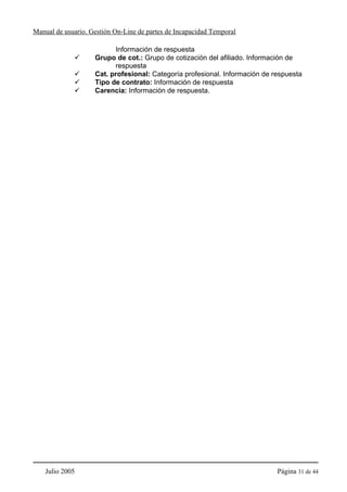 Manual de usuario. Gestión On-Line de partes de Incapacidad Temporal

                          Información de respuesta
                    Grupo de cot.: Grupo de cotización del afiliado. Información de
                          respuesta
                    Cat. profesional: Categoría profesional. Información de respuesta
                    Tipo de contrato: Información de respuesta
                    Carencia: Información de respuesta.




    Julio 2005                                                               Página 31 de 44
 