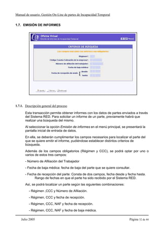 Manual de usuario. Gestión On-Line de partes de Incapacidad Temporal


1.7. EMISIÓN DE INFORMES




1.7.1. Descripción general del proceso

       Esta transacción permite obtener informes con los datos de partes enviados a través
       del Sistema RED. Para solicitar un informe de un parte, previamente habrá que
       realizar una búsqueda del mismo.
       Al seleccionar la opción Emisión de informes en el menú principal, se presentará la
       pantalla inicial de entrada de datos.
       En ella, se deberán cumplimentar los campos necesarios para localizar el parte del
       que se quiere emitir el informe, pudiéndose establecer distintos criterios de
       búsqueda.
       Además de los campos obligatorios (Régimen y CCC), se podrá optar por uno o
       varios de estos tres campos:
       - Número de Afiliación del Trabajador
       - Fecha de baja médica: fecha de baja del parte que se quiere consultar.
       - Fecha de recepción del parte: Consta de dos campos, fecha desde y fecha hasta.
             Rango de fechas en que el parte ha sido recibido por el Sistema RED.
       Así, se podrá localizar un parte según las siguientes combinaciones:
         - Régimen ,CCC y Número de Afiliación.
         - Régimen, CCC y fecha de recepción.
         - Régimen, CCC, NAF y fecha de recepción.
         - Régimen, CCC, NAF y fecha de baja médica.

    Julio 2005                                                                 Página 32 de 44
 