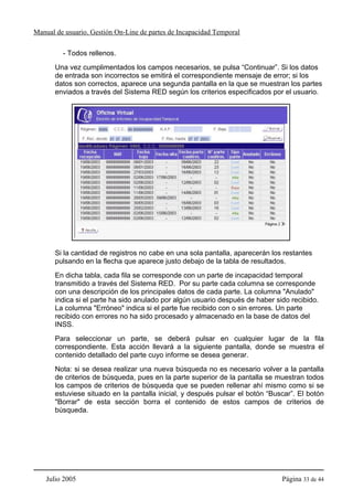 Manual de usuario. Gestión On-Line de partes de Incapacidad Temporal

         - Todos rellenos.
       Una vez cumplimentados los campos necesarios, se pulsa “Continuar”. Si los datos
       de entrada son incorrectos se emitirá el correspondiente mensaje de error; si los
       datos son correctos, aparece una segunda pantalla en la que se muestran los partes
       enviados a través del Sistema RED según los criterios especificados por el usuario.




       Si la cantidad de registros no cabe en una sola pantalla, aparecerán los restantes
       pulsando en la flecha que aparece justo debajo de la tabla de resultados.
       En dicha tabla, cada fila se corresponde con un parte de incapacidad temporal
       transmitido a través del Sistema RED. Por su parte cada columna se corresponde
       con una descripción de los principales datos de cada parte. La columna "Anulado"
       indica si el parte ha sido anulado por algún usuario después de haber sido recibido.
       La columna "Erróneo" indica si el parte fue recibido con o sin errores. Un parte
       recibido con errores no ha sido procesado y almacenado en la base de datos del
       INSS.
       Para seleccionar un parte, se deberá pulsar en cualquier lugar de la fila
       correspondiente. Esta acción llevará a la siguiente pantalla, donde se muestra el
       contenido detallado del parte cuyo informe se desea generar.
       Nota: si se desea realizar una nueva búsqueda no es necesario volver a la pantalla
       de criterios de búsqueda, pues en la parte superior de la pantalla se muestran todos
       los campos de criterios de búsqueda que se pueden rellenar ahí mismo como si se
       estuviese situado en la pantalla inicial, y después pulsar el botón “Buscar”. El botón
       "Borrar" de esta sección borra el contenido de estos campos de criterios de
       búsqueda.




    Julio 2005                                                                 Página 33 de 44
 