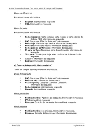 Manual de usuario. Gestión On-Line de partes de Incapacidad Temporal

      Datos identificadores

      Estos campos son informativos.

                    Régimen. Información de respuesta
                    CCC. Información de respuesta

      Datos del parte

      Estos campos son informativos.

                    Fecha recepción: Fecha en la que se ha recibido el parte a través del
                          Sistema RED. Información de respuesta.
                    NAF: Número de Afiliación. Información de respuesta
                    Fecha baja: Fecha de baja médica. Información de respuesta
                    Fecha alta: Fecha alta médica. Información de respuesta
                    Fecha parte de confirmación: Información de respuesta
                    Nº parte confirm.: Número de parte de confirmación. Información de
                          respuesta
                    Tipo parte: Tipo de parte: baja, alta o confirmación. Información de
                          respuesta
                    Anulado: Información de respuesta
                    Erróneo: Información de respuesta

      C) Campos de la pantalla ‘Datos enviados’

      Todos los campos de esta pantalla son informativos.

      Datos de la consulta

                    NAF: Número de Afiliación. Información de respuesta
                    Fecha de baja: Información de respuesta
                    CCC: Régimen y Código de Cuenta de Cotización.
                          Información de respuesta
                    Fecha recepción: Información de respuesta
                    Correcto: Información de respuesta

      Datos personales

                    Nombre: Nombre y Apellidos del trabajador. Información de respuesta
                    IPF: Información de respuesta
                    Dirección. Domicilio del trabajador. Información de respuesta

      Datos empresa

                    Nombre: Nombre de la empresa. Información de respuesta.
                    Dirección: Domicilio de la empresa. Información de respuesta




    Julio 2005                                                               Página 36 de 44
 
