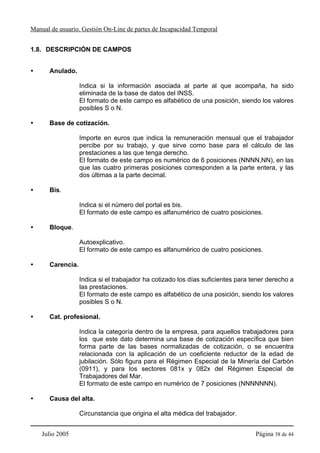 Manual de usuario. Gestión On-Line de partes de Incapacidad Temporal


1.8. DESCRIPCIÓN DE CAMPOS


      Anulado.

                  Indica si la información asociada al parte al que acompaña, ha sido
                  eliminada de la base de datos del INSS.
                  El formato de este campo es alfabético de una posición, siendo los valores
                  posibles S o N.

      Base de cotización.

                  Importe en euros que indica la remuneración mensual que el trabajador
                  percibe por su trabajo, y que sirve como base para el cálculo de las
                  prestaciones a las que tenga derecho.
                  El formato de este campo es numérico de 6 posiciones (NNNN,NN), en las
                  que las cuatro primeras posiciones corresponden a la parte entera, y las
                  dos últimas a la parte decimal.

      Bis.

                  Indica si el número del portal es bis.
                  El formato de este campo es alfanumérico de cuatro posiciones.

      Bloque.

                  Autoexplicativo.
                  El formato de este campo es alfanumérico de cuatro posiciones.

      Carencia.

                  Indica si el trabajador ha cotizado los días suficientes para tener derecho a
                  las prestaciones.
                  El formato de este campo es alfabético de una posición, siendo los valores
                  posibles S o N.

      Cat. profesional.

                  Indica la categoría dentro de la empresa, para aquellos trabajadores para
                  los que este dato determina una base de cotización específica que bien
                  forma parte de las bases normalizadas de cotización, o se encuentra
                  relacionada con la aplicación de un coeficiente reductor de la edad de
                  jubilación. Sólo figura para el Régimen Especial de la Minería del Carbón
                  (0911), y para los sectores 081x y 082x del Régimen Especial de
                  Trabajadores del Mar.
                  El formato de este campo en numérico de 7 posiciones (NNNNNNN).

      Causa del alta.

                  Circunstancia que origina el alta médica del trabajador.


    Julio 2005                                                                   Página 38 de 44
 