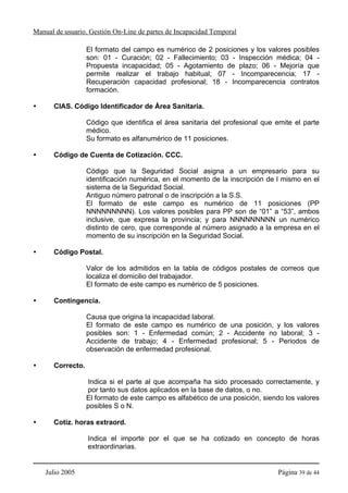 Manual de usuario. Gestión On-Line de partes de Incapacidad Temporal

                  El formato del campo es numérico de 2 posiciones y los valores posibles
                  son: 01 - Curación; 02 - Fallecimiento; 03 - Inspección médica; 04 -
                  Propuesta incapacidad; 05 - Agotamiento de plazo; 06 - Mejoría que
                  permite realizar el trabajo habitual; 07 - Incomparecencia; 17 -
                  Recuperación capacidad profesional; 18 - Incomparecencia contratos
                  formación.

      CIAS. Código Identificador de Área Sanitaria.

                  Código que identifica el área sanitaria del profesional que emite el parte
                  médico.
                  Su formato es alfanumérico de 11 posiciones.

      Código de Cuenta de Cotización. CCC.

                  Código que la Seguridad Social asigna a un empresario para su
                  identificación numérica, en el momento de la inscripción de l mismo en el
                  sistema de la Seguridad Social.
                  Antiguo número patronal o de inscripción a la S.S.
                  El formato de este campo es numérico de 11 posiciones (PP
                  NNNNNNNNN). Los valores posibles para PP son de “01” a “53”, ambos
                  inclusive, que expresa la provincia; y para NNNNNNNNN un numérico
                  distinto de cero, que corresponde al número asignado a la empresa en el
                  momento de su inscripción en la Seguridad Social.

      Código Postal.

                  Valor de los admitidos en la tabla de códigos postales de correos que
                  localiza el domicilio del trabajador.
                  El formato de este campo es numérico de 5 posiciones.

      Contingencia.

                  Causa que origina la incapacidad laboral.
                  El formato de este campo es numérico de una posición, y los valores
                  posibles son: 1 - Enfermedad común; 2 - Accidente no laboral; 3 -
                  Accidente de trabajo; 4 - Enfermedad profesional; 5 - Periodos de
                  observación de enfermedad profesional.

      Correcto.

                  Indica si el parte al que acompaña ha sido procesado correctamente, y
                  por tanto sus datos aplicados en la base de datos, o no.
                  El formato de este campo es alfabético de una posición, siendo los valores
                  posibles S o N.

      Cotiz. horas extraord.

                  Indica el importe por el que se ha cotizado en concepto de horas
                  extraordinarias.


    Julio 2005                                                                Página 39 de 44
 