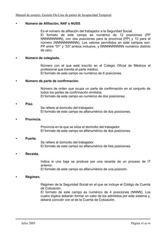 Manual de usuario. Gestión On-Line de partes de Incapacidad Temporal

      Número de Afiliación, NAF o NUSS.

                 Es el número de afiliación del trabajador a la Seguridad Social.
                 El formato de este campo es numérico de 12 posiciones (PP
                 NNNNNNNNN), con dos posiciones para la provincia (PP) y 10 para el
                 número (NNNNNNNNNN). Los valores permitidos en este campos son:
                 PP entre “01” y “53” ambos inclusive, y NNNNNNNNNN numérico distinto
                 de cero.

      Número de colegiado.

                 Número con el que está inscrito en el Colegio Oficial de Médicos el
                 profesional que tramita el parte médico.
                 El formato de este campo es numérico de 8 posiciones.

      Número de parte de confirmación.

                 Número de orden que ocupa un parte de confirmación en el conjunto de
                 todos los partes de confirmación emitidos.
                 El formato de este campo es numérico de dos posiciones.

      Piso.
                 Se refiere al domicilio del trabajador.
                 El formato de este campo es alfanumérico de dos posiciones.

      Provincia.

                 Provincia en la que se sitúa el domicilio del trabajador.
                 El formato de este campo es alfanumérico de dos posiciones.

      Puerta.
                 Se refiere al domicilio del trabajador.
                 El formato de este campo es alfanumérico de tres posiciones.

      Recaída.

                 Indica si una baja se produce por una recaída de un proceso de IT
                 anterior.
                 El formato de este campo es alfanumérico de una posición.

      Régimen.

                 Régimen de la Seguridad Social en el que se incluye el Código de Cuenta
                 de Cotización.
                 El formato de este campo es numérico de 4 posiciones (NNNN). Los
                 cuatro dígitos deberán formar un valor de los admitidos por este sistema y,
                 deberá coincidir con el de la Cuenta de Cotización.




    Julio 2005                                                                 Página 43 de 44
 