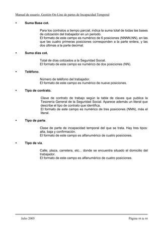 Manual de usuario. Gestión On-Line de partes de Incapacidad Temporal

      Suma Base cot.

                  Para los contratos a tiempo parcial, indica la suma total de todas las bases
                  de cotización del trabajador en un periodo.
                  El formato de este campo es numérico de 6 posiciones (NNNN,NN), en las
                  que las cuatro primeras posiciones corresponden a la parte entera, y las
                  dos últimas a la parte decimal.

      Suma días cot.

                  Total de días cotizados a la Seguridad Social.
                  El formato de este campo es numérico de dos posiciones (NN).

      Teléfono.

                  Número de teléfono del trabajador.
                  El formato de este campo es numérico de nueve posiciones.

      Tipo de contrato.

                  Clave de contrato de trabajo según la tabla de claves que publica la
                  Tesorería General de la Seguridad Social. Aparece además un literal que
                  describe el tipo de contrato que identifica.
                  El formato de este campo es numérico de tres posiciones (NNN), más el
                  literal.

      Tipo de parte.

                  Clase de parte de incapacidad temporal del que se trata. Hay tres tipos:
                  alta, baja y confirmación.
                  El formato de este campo es alfanumérico de cuatro posiciones.

      Tipo de vía.

                  Calle, plaza, carretera, etc... donde se encuentra situado el domicilio del
                  trabajador.
                  El formato de este campo es alfanumérico de cuatro posiciones.




    Julio 2005                                                                  Página 44 de 44
 