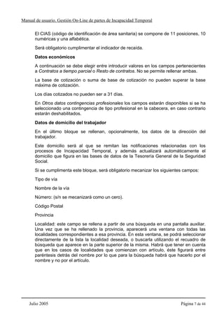 Manual de usuario. Gestión On-Line de partes de Incapacidad Temporal

       El CIAS (código de identificación de área sanitaria) se compone de 11 posiciones, 10
       numéricas y una alfabética.
       Será obligatorio cumplimentar el indicador de recaída.

       Datos económicos
       A continuación se debe elegir entre introducir valores en los campos pertenecientes
       a Contratos a tiempo parcial o Resto de contratos. No se permite rellenar ambas.
       La base de cotización o suma de base de cotización no pueden superar la base
       máxima de cotización.
       Los días cotizados no pueden ser a 31 días.
       En Otros datos contingencias profesionales los campos estarán disponibles si se ha
       seleccionado una contingencia de tipo profesional en la cabecera, en caso contrario
       estarán deshabilitados.

       Datos de domicilio del trabajador
       En el último bloque se rellenan, opcionalmente, los datos de la dirección del
       trabajador.
       Este domicilio será al que se remitan las notificaciones relacionadas con los
       procesos de Incapacidad Temporal, y además actualizará automáticamente el
       domicilio que figura en las bases de datos de la Tesorería General de la Seguridad
       Social.
       Si se cumplimenta este bloque, será obligatorio mecanizar los siguientes campos:
       Tipo de vía
       Nombre de la vía
       Número: (s/n se mecanizará como un cero).
       Código Postal
       Provincia
       Localidad: este campo se rellena a partir de una búsqueda en una pantalla auxiliar.
       Una vez que se ha rellenado la provincia, aparecerá una ventana con todas las
       localidades correspondientes a esa provincia. En esta ventana, se podrá seleccionar
       directamente de la lista la localidad deseada, o buscarla utilizando el recuadro de
       búsqueda que aparece en la parte superior de la misma. Habrá que tener en cuenta
       que en los casos de localidades que comienzan con artículo, éste figurará entre
       paréntesis detrás del nombre por lo que para la búsqueda habrá que hacerlo por el
       nombre y no por el artículo.




    Julio 2005                                                                Página 7 de 44
 