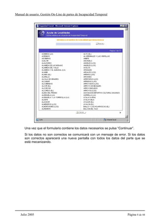 Manual de usuario. Gestión On-Line de partes de Incapacidad Temporal




       Una vez que el formulario contiene los datos necesarios se pulsa “Continuar”.
       Si los datos no son correctos se comunicará con un mensaje de error. Si los datos
       son correctos aparecerá una nueva pantalla con todos los datos del parte que se
       está mecanizando.




    Julio 2005                                                                 Página 8 de 44
 