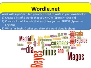 Wordle.net
Work with a partner- but you each need to write in your own books!
1) Create a list of 5 words that you KNOW (Spanish+ English)
2) Create a list of 5 words that you think you can GUESS (Spanish+
   English)
3) Write (in English) what you think the word cloud is about
 