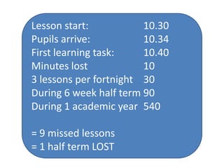 Lesson start:           10.30
Pupils arrive:          10.34
First learning task:    10.40
Minutes lost            10
3 lessons per fortnight 30
During 6 week half term 90
During 1 academic year 540

= 9 missed lessons
= 1 half term LOST
 