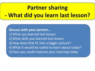 Partner sharing
- What did you learn last lesson?

 Discuss with your partner…
 1) What you learned last lesson
 2) What skills you learned last lesson
 3) How does that fit into a bigger picture?
 4) What it would be useful to learn about today?
 5) How you could improve your learning today
 