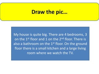 Draw the pic…


My house is quite big. There are 4 bedrooms, 3
 on the 1st floor and 1 on the 2nd floor. There is
also a bathroom on the 1st floor. On the ground
 floor there is a small kitchen and a large living
         room where we watch the TV.
 