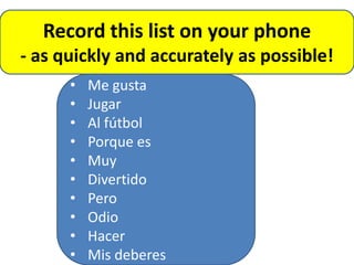 Record this list on your phone
- as quickly and accurately as possible!
      •   Me gusta
      •   Jugar
      •   Al fútbol
      •   Porque es
      •   Muy
      •   Divertido
      •   Pero
      •   Odio
      •   Hacer
      •   Mis deberes
 