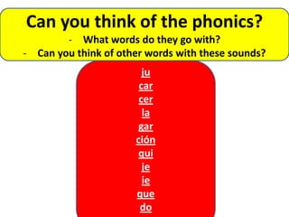 Can you think of the phonics?
        - What words do they go with?
- Can you think of other words with these sounds?
                        ju
                       car
                       cer
                        la
                       gar
                      ción
                       qui
                        je
                        ie
                      que
                       do
 