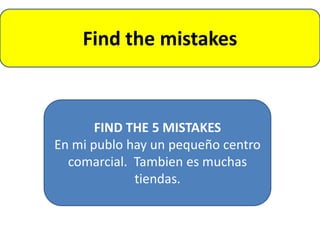 Find the mistakes



       FIND THE 5 MISTAKES
En mi publo hay un pequeño centro
  comarcial. Tambien es muchas
             tiendas.
 