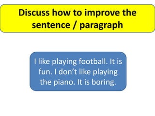 Discuss how to improve the
   sentence / paragraph


   I like playing football. It is
     fun. I don’t like playing
      the piano. It is boring.
 