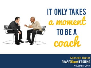 Michelle Baker phase(two)learning November 2014 
It only takes a moment To be a coach  
