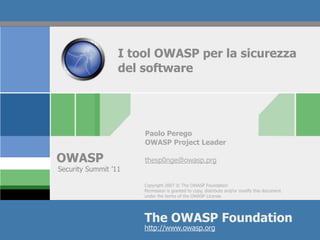 I tool OWASP per la sicurezza
                  del software




                      Paolo Perego
                      OWASP Project Leader

OWASP                 thesp0nge@owasp.prg
Security Summit ’11

                      Copyright 2007 © The OWASP Foundation
                      Permission is granted to copy, distribute and/or modify this document
                      under the terms of the OWASP License.




                      The OWASP Foundation
                      http://www.owasp.org
 