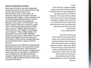 Extrinsic Explanation of Poem
Racial discrimination has been happened
around the world, on the top of that the big
country like America have racial
discrimination once in the society of
American. Racial discrimination could be
happened with religion, racial or gender and
it could be happened everywhere. Racial
discrimination in America happened
between “the white” and “the black”. The
black is African who live in America, white
man in America call them with humiliate
name, such as “Negro”, Black American”,
“Afro-America”, and “Nigga”. According to
Irwin Unger in “These United States: The
Question of Our Past” (1989: 38) Black
American come to the “New World” as slave
firstly reach English mainland colonies in
1619 when a Dutch vessel unexpectedly put
in at Jamestown with a cargo of twenty
Africans.
Black American have different threated with
the White American, not only by the society
but also the government. Discrimination
which the Black American get is happened in
many way such as, education, employment
and a residence for the Black American.
Langston Hughes from this poem wants to
tell how tough the Black American deal with
racial discrimination.
 