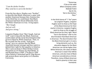 “I am the darker brother.
They send me to eat in the kitchen”
From the line above, Hughes uses “brother”
to describe that Black American is same with
another American because they America but,
in the third line we could know that Black
American had been threat differently from
the White American in every living aspect.
“But I laugh,
And eat well,
And grow strong.”
Langston Hughes from “But I laugh, And eat
well” want to describe the Black American
could endure all the racial discrimination that
given to them by White American. Then, in
the seventh line the words “And grow
strong” give us a picture that the Black
American become stronger and have spirit to
defend their right for the equality in America.
This is proven from A More Perfect Union:
Document in US Histroy by Paul Boller, Jr.
and Ronald Story (1988: 274) that in 1968
when Stokely Carmichael and H. Rap Brown
talk protest abour racist police in Columbia
University.
 