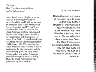 “Besides,
They’ll see how beautiful I am
And be Ashamed----“
In the fourth stanza, Hughes want to
show us their struggle would be
succeed and the world will see them as
an American not a Black American or
Negro. Then, the world “They’ll see
how beautiful I am” to show us that
Black American are kind persons and
they have an unique sense of art like
they create Jazz and Blues genre for
music. Paul Boller, Jr. and Ronald Story
in A More Perfect Union: Document in
US History (1988: 276) said that the
Black American used Jazz and Blues as
a critics for the discrimination and the
results is very good, not only Black
American but also White American
joint their struggle for their equality.
Then, the Black Nationalism was
grown among the American
 