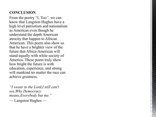 CONCLUSION
From the poetry “I, Too”, we can
know that Langston Hughes have a
high level patriotism and nationalism
as American even though he
understand the depth American
atrocity that happen to African
American. This poem also show us
that he have a brighter view of the
future that Africa-American will
stand equally with white society of
America. These poem truly show
how bright the future is with
education, experience, and strong
will mankind no matter the race can
achieve greatness.
“I swear to the Lord,I still can't
see,Why Democracy
means,Everybody but me.”
— Langston Hughes —
 