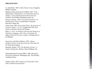 BIBLIOGRAPHY
Jr., Paul Boller. 1988. A More Perfect Union. Houghton
Mifflin Company.
Madaras, Larry and James M. SoRelle. 1991. 3th ed.
Taking Sides: Clashing Views in United States History,
Volume 1: The Colonial Period to Reconstruction.
Guilford: The Dushkin Publishing Group, Inc..
Perrine, Laurence. 1969. 3th ed. Sound and Sense: An
Introduction to Poetry. United States of America:
Harcourt College Pub.
Unger, Irwin 1989. These United States: the questions of
our past, Volume 1: to 1877. Englewood Cliffs, New
Jersey: A Divison of Simon & Schuster.
Riley, A.. 1827. An Attempt to Develop The Elements of
Figurative Language, with A View to Facilitate the
Study of Poetical Criticism. London: S. Robinson & G.
B. Whitaker
Foner, Eric, and Olivia Mahney. 1990. A House
Divided: America in the age of Lincoln. New York: W.
W. Norton & Company.
Beacham, Walton. 1974. The Meaning of Poetry: A
Guide to Explication. Boston: Allyn and Bacon, Inc.
National Research Council (NRC). 2004. Measuring
Racial Discrimination. Washington, DC: The National
Academies Press.
Gellner, Ernest. 1983. Nations and Nationalism. New
York: Cornell University Press.
 