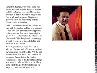 Langston Hughes, whose full name was
James Mercer Langston Hughes, was born
in 1902 in Joplin, Missouri. He was the
only son of James Nathaniel Hughes and
Carrie Mercer Langston. His parents
divorced when he was young and his
father moved to Mexico.
In 1914 he moved to Lincoln, Illinois, to
live with his mother and her new husband.
It was here that he started writing poetry
— he wrote his first poem in the eighth
grade. A year later the family relocated to
Cleveland, Ohio. Despite all the moving
around, Hughes was a good student and
excelled in his studies.
After high school, Hughes traveled in
Mexico, Europe, and Africa — sometimes
by working on freighters. By 1924 he had
settled in Harlem, New York, and was an
important figure during the Harlem
Renaissance. One of his favorite pastimes
was to sit in clubs and listen to the blues
as he wrote his poetry Until He died on
May 22, 1967, in New York, NY.
 