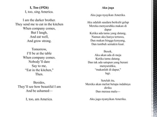 I, Too (1926)
I, too, sing America.
I am the darker brother.
They send me to eat in the kitchen
When company comes,
But I laugh,
And eat well,
And grow strong.
Tomorrow,
I’ll be at the table
When company comes.
Nobody’ll dare
Say to me,
“Eat in the kitchen,"
Then.
Besides,
They’ll see how beautiful I am
And be ashamed—
I, too, am America.
 