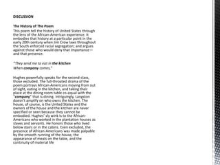 DISCUSSION
The History of The Poem
This poem tell the history of United States through
the lens of the African-American experience. It
embodies that history at a particular point in the
early 20th century when Jim Crow laws throughout
the South enforced racial segregation; and argues
against those who would deny that importance—
and that presence.
“They send me to eat in the kitchen
When company comes,”
Hughes powerfully speaks for the second-class,
those excluded. The full-throated drama of the
poem portrays African-Americans moving from out
of sight, eating in the kitchen, and taking their
place at the dining room table co-equal with the
“company” that is dining. Intriguingly, Langston
doesn’t amplify on who owns the kitchen. The
house, of course, is the United States and the
owners of the house and the kitchen are never
specified or seen because they cannot be
embodied. Hughes’ sly wink is to the African-
Americans who worked in the plantation houses as
slaves and servants. He honors those who lived
below stairs or in the cabins. Even excluded, the
presence of African-Americans was made palpable
by the smooth running of the house, the
appearance of meals on the table, and the
continuity of material life
 