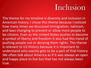 Inclusion
The theme for my timeline is diversity and inclusion in
American history. I chose this theme because I noticed
how many times we discussed immigration, nativism,
and laws changing to prevent or allow more people to
be citizens. Even as the United States pushes to become
a symbol of liberty and freedom it also had this trend of
pushing people out or denying them rights. This theme
is relevant to US History because it is important to
understand who exactly gets to be a part of that history.
We often talk about America as if it was always an open
and happy place to live but that has not always been
true.
 