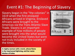 Event #1: The Beginning of Slavery
Slavery began in the “the colonies” in
1619 when the first enslaved
Africans arrived in Virginia. Enslaved
Africans were brought to the
Americas via the Trans Atlantic Slave
Trade. Slavery is an important
example of how millions of people
were brought into the what would
become the United States but were
not truly included in the society of
the times.
A mighty woman with a torch, whose flame
Is the imprisoned lightning, and her name
Mother of Exiles
 