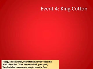 Event 4: King Cotton




"Keep, ancient lands, your storied pomp!" cries she
With silent lips. "Give me your tired, your poor,
Your huddled masses yearning to breathe free,
 