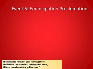 Event 5: Emancipation Proclemation




The wretched refuse of your teeming shore.
Send these, the homeless, tempest-tost to me,
I lift my lamp beside the golden door!"
 