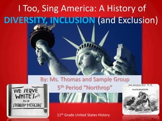 I Too, Sing America: A History of
DIVERSITY, INCLUSION (and Exclusion)




        By: Ms. Thomas and Sample Group
              5th Period “Northrop”



             11th Grade United States History
 