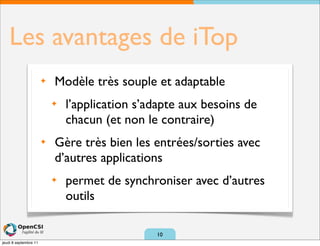Les avantages de iTop
                       ✦   Modèle très souple et adaptable
                           ✦   l’application s’adapte aux besoins de
                               chacun (et non le contraire)
                       ✦   Gère très bien les entrées/sorties avec
                           d’autres applications
                           ✦   permet de synchroniser avec d’autres
                               outils

                                                10
jeudi 8 septembre 11
 