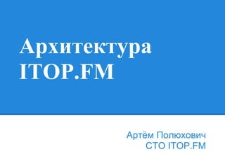 Архитектура
ITOP.FM
Артём Полюхович
CTO ITOP.FM
 