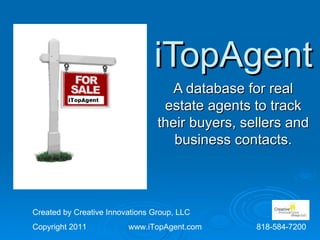 iTopAgent
                                    A database for real
                                  estate agents to track
                                 their buyers, sellers and
                                    business contacts.



Created by Creative Innovations Group, LLC
Copyright 2011           www.iTopAgent.com       818-584-7200
 